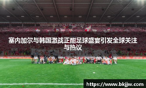 塞内加尔与韩国激战正酣足球盛宴引发全球关注与热议
