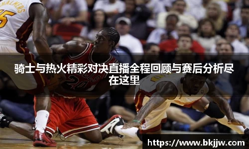 骑士与热火精彩对决直播全程回顾与赛后分析尽在这里
